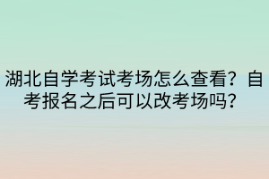 湖北自學考試考場怎么查看？自考報名之后可以改考場嗎？