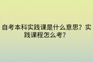 自考本科實踐課是什么意思？實踐課程怎么考？