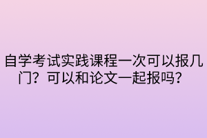 自學(xué)考試實(shí)踐課程一次可以報(bào)幾門？可以和論文一起報(bào)嗎？