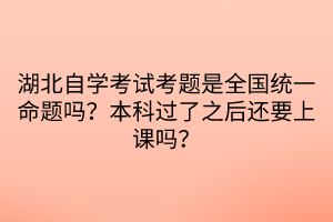 湖北自學(xué)考試考題是全國統(tǒng)一命題嗎？本科過了之后還要上課嗎？