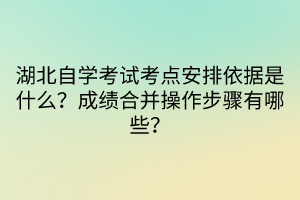 湖北自學考試考點安排依據(jù)是什么？成績合并操作步驟有哪些？