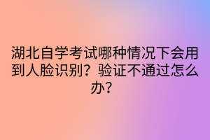 湖北自學考試哪種情況下會用到人臉識別？驗證不通過怎么辦？