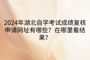 2024年湖北自學考試成績復核申請網(wǎng)址有哪些？在哪里看結果？