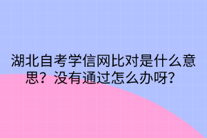 湖北自考學信網(wǎng)比對是什么意思？沒有通過怎么辦呀？