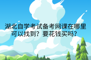 湖北自學考試備考網(wǎng)課在哪里可以找到？要花錢買嗎？