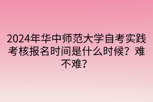 2024年華中師范大學(xué)自考實踐考核報名時間是什么時候？難不難？