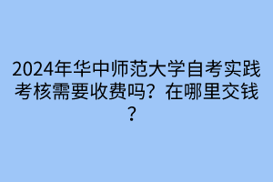 2024年華中師范大學自考實踐考核需要收費嗎？在哪里交錢？