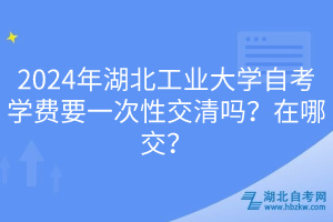 2024年湖北工業(yè)大學(xué)自考學(xué)費(fèi)要一次性交清嗎？在哪交？