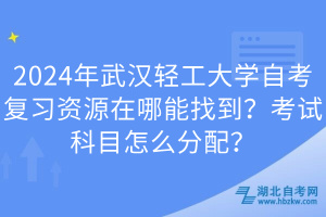 2024年武漢輕工大學自考復習資源在哪能找到？考試科目怎么分配？