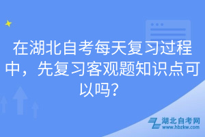 在湖北自考每天復習過程中，先復習客觀題知識點可以嗎？