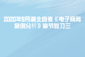 2020年8月湖北自考《電子商務(wù)案例分析》章節(jié)復(fù)習(xí)三