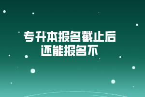 專升本報名截止后還能報名不