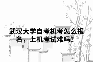 武漢大學(xué)自考機(jī)考怎么報(bào)名，上機(jī)考試難嗎？