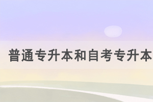 普通專升本和自考專升本的區(qū)別是什么，怎么選擇？