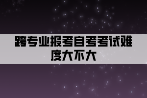 跨專業(yè)報(bào)考自考考試難度大不大