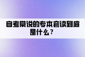 自考常說的專本套讀到底是什么？