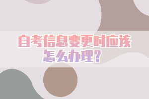 自考信息變更時(shí)應(yīng)該怎么辦理？