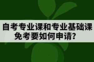 自考專業(yè)課和專業(yè)基礎(chǔ)課免考要如何申請？