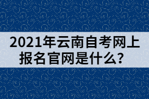 2021年云南自考網(wǎng)上報名官網(wǎng)是什么？