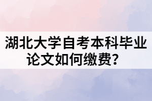 湖北大學(xué)自考本科畢業(yè)論文如何繳費(fèi)？