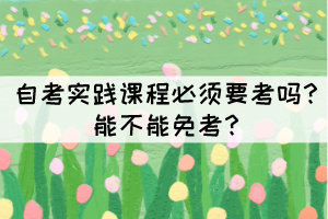 自考實踐課程必須要考嗎？能不能免考？