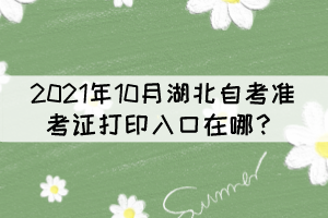 2021年10月湖北自考準(zhǔn)考證打印入口在哪？