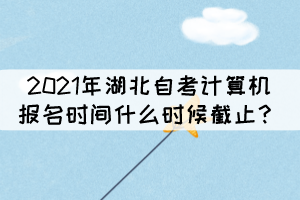 2021年湖北自考計(jì)算機(jī)報(bào)名時(shí)間什么時(shí)候截止？