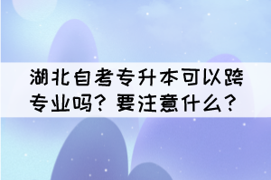 湖北自考專升本可以跨專業(yè)嗎？要注意什么？