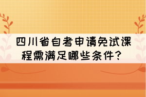 四川省自考申請(qǐng)免試課程需滿足哪些條件？