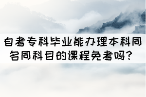 自考?？飘厴I(yè)能辦理本科同名同科目的課程免考嗎？