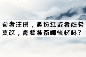 自考注冊(cè)，身份證或者姓名更改，學(xué)生需要準(zhǔn)備哪些材料？