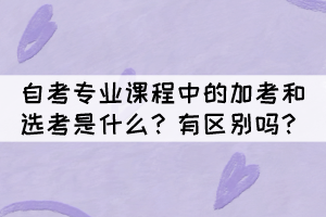 自考專業(yè)課程中的加考和選考是什么？有區(qū)別嗎？