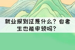 就業(yè)報到證是什么？自考生也能申領(lǐng)嗎？