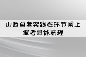 2022年上半年山西自考實(shí)踐性環(huán)節(jié)網(wǎng)上報考具體流程