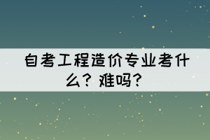 自考工程造價(jià)專業(yè)考什么？難嗎？