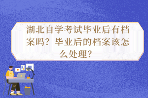 湖北自學(xué)考試畢業(yè)后有檔案嗎？畢業(yè)后的檔案該怎么處理？