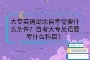 大專英語湖北自考需要什么條件？自考大專英語要考什么科目？