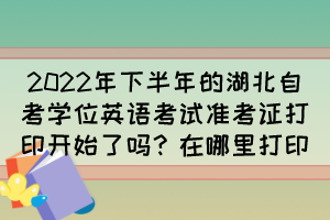 2022年下半年的湖北自考學位英語考試準考證打印開始了嗎？在哪里打印