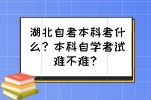 湖北自考本科考什么？本科自學考試難不難？