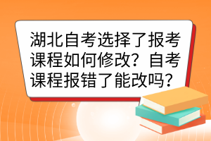 湖北自考選擇了報考課程如何修改？自考課程報錯了能改嗎？