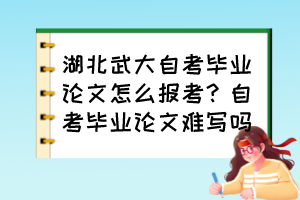 湖北武大自考畢業(yè)論文怎么報考？自考畢業(yè)論文難寫嗎？