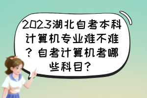 2023湖北自考本科計算機專業(yè)難不難？自考計算機考哪些科目？