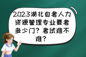 2023湖北自考人力資源管理專業(yè)要考多少門？考試難不難？