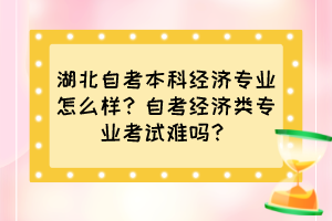 湖北自考本科經(jīng)濟專業(yè)怎么樣？自考經(jīng)濟類專業(yè)考試難嗎？