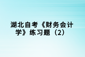 湖北自考《財務(wù)會計學(xué)》練習(xí)題（2）