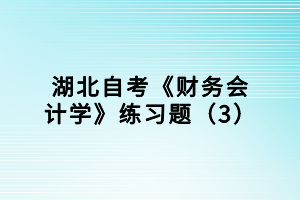 湖北自考《財(cái)務(wù)會計(jì)學(xué)》練習(xí)題（3）