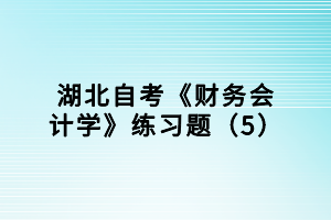 湖北自考《財(cái)務(wù)會計(jì)學(xué)》練習(xí)題（5）