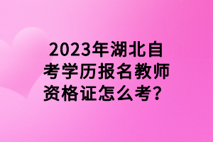 2023年湖北自考學歷報名教師資格證怎么考？