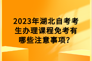 2023年湖北自考考生辦理課程免考有哪些注意事項？