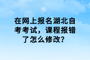 在網(wǎng)上報名湖北自考考試，課程報錯了怎么修改？